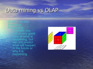 Data mining vs OLAP OLAP - On-line Analytical Processing Provides you with a very good view of what is happening, but can not predict what will happen in the future or why it is happening 