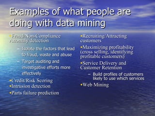 Examples of what people are doing with data mining Fraud/Non-Compliance Anomaly detection Isolate the factors that lead to fraud, waste and abuse Target auditing and investigative efforts more effectively Credit/Risk Scoring Intrusion detection  Parts failure prediction  Recruiting/Attracting customers  Maximizing profitability (cross selling, identifying profitable customers)  Service Delivery and Customer Retention  Build profiles of customers likely to use which services Web Mining 
