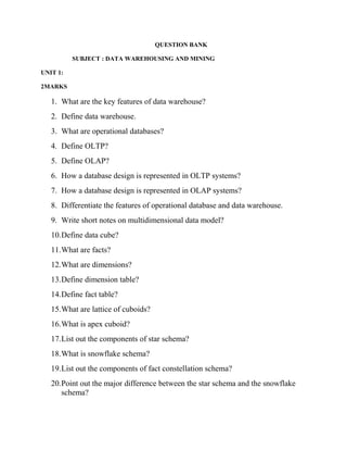 QUESTION BANK
SUBJECT : DATA WAREHOUSING AND MINING
UNIT 1:
2MARKS
1. What are the key features of data warehouse?
2. Define data warehouse.
3. What are operational databases?
4. Define OLTP?
5. Define OLAP?
6. How a database design is represented in OLTP systems?
7. How a database design is represented in OLAP systems?
8. Differentiate the features of operational database and data warehouse.
9. Write short notes on multidimensional data model?
10.Define data cube?
11.What are facts?
12.What are dimensions?
13.Define dimension table?
14.Define fact table?
15.What are lattice of cuboids?
16.What is apex cuboid?
17.List out the components of star schema?
18.What is snowflake schema?
19.List out the components of fact constellation schema?
20.Point out the major difference between the star schema and the snowflake
schema?
 