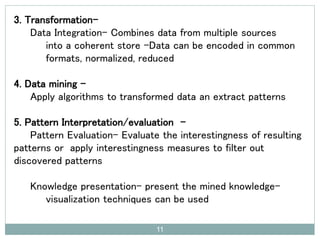 3. Transformation-
Data Integration- Combines data from multiple sources
into a coherent store -Data can be encoded in common
formats, normalized, reduced
4. Data mining –
Apply algorithms to transformed data an extract patterns
5. Pattern Interpretation/evaluation -
Pattern Evaluation- Evaluate the interestingness of resulting
patterns or apply interestingness measures to filter out
discovered patterns
Knowledge presentation- present the mined knowledge-
visualization techniques can be used
11
 
