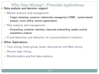 Why Data Mining?—Potential Applications
 Data analysis and decision support
 Market analysis and management
 Target marketing, customer relationship management (CRM), market basket
analysis, cross selling, market segmentation
 Risk analysis and management
 Forecasting, customer retention, improved underwriting, quality control,
competitive analysis
 Fraud detection and detection of unusual patterns (outliers)
 Other Applications
 Text mining (news group, email, documents) and Web mining
 Stream data mining
 Bioinformatics and bio-data analysis
16
 