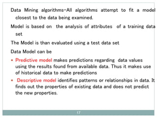 Data Mining algorithms-All algorithms attempt to fit a model
closest to the data being examined.
Model is based on the analysis of attributes of a training data
set
The Model is than evaluated using a test data set
Data Model can be
 Predictive model makes predictions regarding data values
using the results found from available data. Thus it makes use
of historical data to make predictions
 Descriptive model identifies patterns or relationships in data. It
finds out the properties of existing data and does not predict
the new properties.
17
 