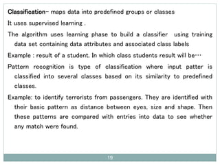 Classification- maps data into predefined groups or classes
It uses supervised learning .
The algorithm uses learning phase to build a classifier using training
data set containing data attributes and associated class labels
Example : result of a student. In which class students result will be…
Pattern recognition is type of classification where input patter is
classified into several classes based on its similarity to predefined
classes.
Example: to identify terrorists from passengers. They are identified with
their basic pattern as distance between eyes, size and shape. Then
these patterns are compared with entries into data to see whether
any match were found.
19
 