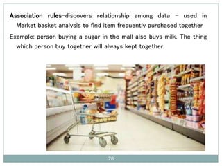 Association rules–discovers relationship among data – used in
Market basket analysis to find item frequently purchased together
Example: person buying a sugar in the mall also buys milk. The thing
which person buy together will always kept together.
28
 