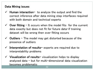 Data Mining issues
 Human interaction- to analyze the output and find the
correct inference after data mining step interfaces required
with both domain and technical experts
 Over fitting – It occurs when the model fits for the current
data exactly but does not fit for future data-if training
dataset will be wrong then over fitting occurs
 Outliers – The model may get distorted because of the
presence of outliers
 Interpretation of results- experts are required due to
interpretability problems
 Visualization of results- visualization helps to display
analyzed data – but for multi-dimensional data visualization
becomes problematic
32
 
