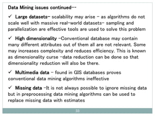 Data Mining issues continued…
 Large datasets- scalability may arise – as algorithms do not
scale well with massive real-world datasets- sampling and
parallelization are effective tools are used to solve this problem
 High dimensionality -Conventional database may contain
many different attributes out of them all are not relevant. Some
may increases complexity and reduces efficiency. This is known
as dimensionality curse -data reduction can be done so that
dimensionality reduction will also be there.
 Multimedia data - found in GIS databases proves
conventional data mining algorithms ineffective
 Missing data -It is not always possible to ignore missing data
but in preprocessing data mining algorithms can be used to
replace missing data with estimates
33
 