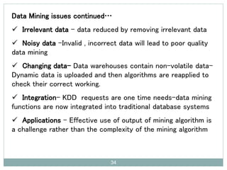 Data Mining issues continued…
 Irrelevant data – data reduced by removing irrelevant data
 Noisy data –Invalid , incorrect data will lead to poor quality
data mining
 Changing data- Data warehouses contain non-volatile data-
Dynamic data is uploaded and then algorithms are reapplied to
check their correct working.
 Integration- KDD requests are one time needs-data mining
functions are now integrated into traditional database systems
 Applications – Effective use of output of mining algorithm is
a challenge rather than the complexity of the mining algorithm
34
 