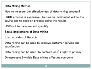 Data Mining Metrics
How to measure the effectiveness of data mining process?
-KDD process is expensive- Return on investment will be the
saving due to decision process using the results
-Difficult to measure and quantify
Social Implications of Data mining
It is two sides of the coin
Data mining can be used to improve customer service and
satisfaction
Data mining can be used to confront one’s right to privacy
Omnipresent Invisible Data mining affecting everyone
35
 