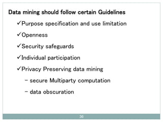 Data mining should follow certain Guidelines
Purpose specification and use limitation
Openness
Security safeguards
Individual participation
Privacy Preserving data mining
- secure Multiparty computation
- data obscuration
36
 