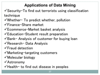Applications of Data Mining
Security-To find out terrorists using classification
technique
Whether- To predict whether, pollution
Finance-Share market
Ecommerce-Market basket analysis
Education-Student result preparation
Bank- Analysis of customer for buying loan
Research- Data Analysis
Fraud detection
Marketing-targeting customers
Molecular biology
Astronomy
Health- to find out disease in peoples
37
 
