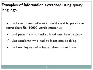 5
Examples of Information extracted using query
language
 List customers who use credit card to purchase
more than Rs. 10000 worth groceries
 List patients who had at least one heart attack
 List students who had at least one backlog
 List employees who have taken home loans
 