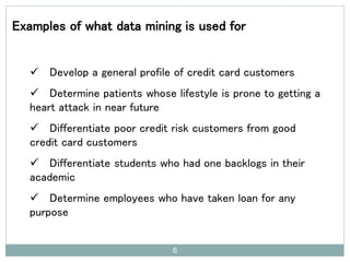 6
Examples of what data mining is used for
 Develop a general profile of credit card customers
 Determine patients whose lifestyle is prone to getting a
heart attack in near future
 Differentiate poor credit risk customers from good
credit card customers
 Differentiate students who had one backlogs in their
academic
 Determine employees who have taken loan for any
purpose
 