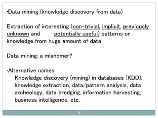 •Data mining (knowledge discovery from data)
Extraction of interesting (non-trivial, implicit, previously
unknown and potentially useful) patterns or
knowledge from huge amount of data
Data mining: a misnomer?
•Alternative names
Knowledge discovery (mining) in databases (KDD),
knowledge extraction, data/pattern analysis, data
archeology, data dredging, information harvesting,
business intelligence, etc.
9
 