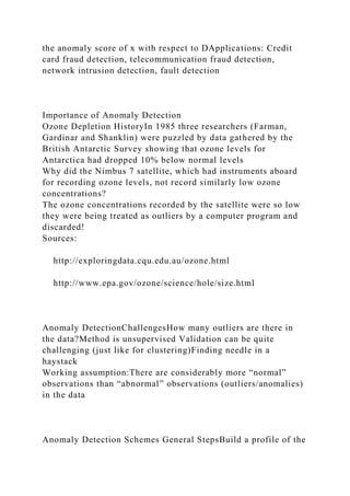 the anomaly score of x with respect to DApplications: Credit
card fraud detection, telecommunication fraud detection,
network intrusion detection, fault detection
Importance of Anomaly Detection
Ozone Depletion HistoryIn 1985 three researchers (Farman,
Gardinar and Shanklin) were puzzled by data gathered by the
British Antarctic Survey showing that ozone levels for
Antarctica had dropped 10% below normal levels
Why did the Nimbus 7 satellite, which had instruments aboard
for recording ozone levels, not record similarly low ozone
concentrations?
The ozone concentrations recorded by the satellite were so low
they were being treated as outliers by a computer program and
discarded!
Sources:
http://exploringdata.cqu.edu.au/ozone.html
http://www.epa.gov/ozone/science/hole/size.html
Anomaly DetectionChallengesHow many outliers are there in
the data?Method is unsupervised Validation can be quite
challenging (just like for clustering)Finding needle in a
haystack
Working assumption:There are considerably more “normal”
observations than “abnormal” observations (outliers/anomalies)
in the data
Anomaly Detection Schemes General StepsBuild a profile of the
 