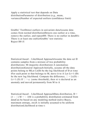 Apply a statistical test that depends on Data
distributionParameter of distribution (e.g., mean,
variance)Number of expected outliers (confidence limit)
Grubbs’ TestDetect outliers in univariate dataAssume data
comes from normal distributionDetects one outlier at a time,
remove the outlier, and repeatH0: There is no outlier in dataHA:
There is at least one outlierGrubbs’ test statistic:
Reject H0 if:
Statistical-based – Likelihood ApproachAssume the data set D
contains samples from a mixture of two probability
distributions: M (majority distribution) A (anomalous
distribution)General Approach:Initially, assume all the data
points belong to MLet Lt(D) be the log likelihood of D at time
tFor each point xt that belongs to M, move it to A Let Lt+1 (D)
–
anomaly and moved permanently from M to A
Statistical-based – Likelihood ApproachData distribution, D =
(1 –
dataCan be based on any modeling method (naïve Bayes,
maximum entropy, etc)A is initially assumed to be uniform
distributionLikelihood at time t:
 