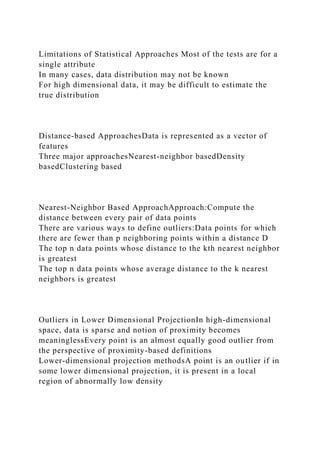 Limitations of Statistical Approaches Most of the tests are for a
single attribute
In many cases, data distribution may not be known
For high dimensional data, it may be difficult to estimate the
true distribution
Distance-based ApproachesData is represented as a vector of
features
Three major approachesNearest-neighbor basedDensity
basedClustering based
Nearest-Neighbor Based ApproachApproach:Compute the
distance between every pair of data points
There are various ways to define outliers:Data points for which
there are fewer than p neighboring points within a distance D
The top n data points whose distance to the kth nearest neighbor
is greatest
The top n data points whose average distance to the k nearest
neighbors is greatest
Outliers in Lower Dimensional ProjectionIn high-dimensional
space, data is sparse and notion of proximity becomes
meaninglessEvery point is an almost equally good outlier from
the perspective of proximity-based definitions
Lower-dimensional projection methodsA point is an outlier if in
some lower dimensional projection, it is present in a local
region of abnormally low density
 