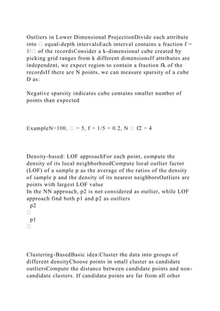 Outliers in Lower Dimensional ProjectionDivide each attribute
-depth intervalsEach interval contains a fraction f =
nsider a k-dimensional cube created by
picking grid ranges from k different dimensionsIf attributes are
independent, we expect region to contain a fraction fk of the
recordsIf there are N points, we can measure sparsity of a cube
D as:
Negative sparsity indicates cube contains smaller number of
points than expected
Density-based: LOF approachFor each point, compute the
density of its local neighborhoodCompute local outlier factor
(LOF) of a sample p as the average of the ratios of the density
of sample p and the density of its nearest neighborsOutliers are
points with largest LOF value
In the NN approach, p2 is not considered as outlier, while LOF
approach find both p1 and p2 as outliers
p2
p1
Clustering-BasedBasic idea:Cluster the data into groups of
different densityChoose points in small cluster as candidate
outliersCompute the distance between candidate points and non-
candidate clusters. If candidate points are far from all other
 