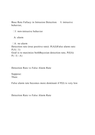 Base Rate Fallacy in Intrusion Detection I: intrusive
behavior,
-intrusive behavior
A: alarm
Detection rate (true positive rate): P(A|I)False alarm rate:
Goal is to maximize bothBayesian detection rate, P(I|A)
Detection Rate vs False Alarm Rate
Suppose:
Then:
False alarm rate becomes more dominant if P(I) is very low
Detection Rate vs False Alarm Rate
 