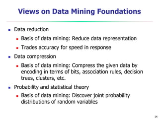 14
Views on Data Mining Foundations
 Data reduction
 Basis of data mining: Reduce data representation
 Trades accuracy for speed in response
 Data compression
 Basis of data mining: Compress the given data by
encoding in terms of bits, association rules, decision
trees, clusters, etc.
 Probability and statistical theory
 Basis of data mining: Discover joint probability
distributions of random variables
 