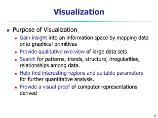 17
Visualization
 Purpose of Visualization
 Gain insight into an information space by mapping data
onto graphical primitives
 Provide qualitative overview of large data sets
 Search for patterns, trends, structure, irregularities,
relationships among data.
 Help find interesting regions and suitable parameters
for further quantitative analysis.
 Provide a visual proof of computer representations
derived
 