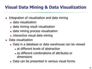 18
Visual Data Mining & Data Visualization
 Integration of visualization and data mining
 data visualization
 data mining result visualization
 data mining process visualization
 interactive visual data mining
 Data visualization
 Data in a database or data warehouse can be viewed
 at different levels of abstraction
 as different combinations of attributes or
dimensions
 Data can be presented in various visual forms
 