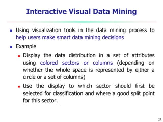 27
Interactive Visual Data Mining
 Using visualization tools in the data mining process to
help users make smart data mining decisions
 Example
 Display the data distribution in a set of attributes
using colored sectors or columns (depending on
whether the whole space is represented by either a
circle or a set of columns)
 Use the display to which sector should first be
selected for classification and where a good split point
for this sector.
 
