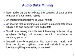 29
Audio Data Mining
 Uses audio signals to indicate the patterns of data or the
features of data mining results
 An interesting alternative to visual mining
 An inverse task of mining audio (such as music) databases
which is to find patterns from audio data
 Visual data mining may disclose interesting patterns using
graphical displays, but requires users to concentrate on
watching patterns
 Instead, transform patterns into sound and music and
listen to pitches, rhythms, tune, and melody in order to
identify anything interesting or unusual
 