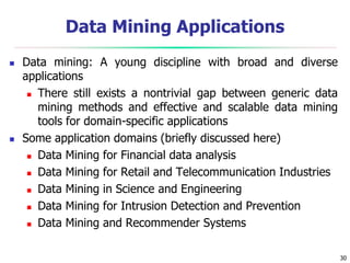 30
Data Mining Applications
 Data mining: A young discipline with broad and diverse
applications
 There still exists a nontrivial gap between generic data
mining methods and effective and scalable data mining
tools for domain-specific applications
 Some application domains (briefly discussed here)
 Data Mining for Financial data analysis
 Data Mining for Retail and Telecommunication Industries
 Data Mining in Science and Engineering
 Data Mining for Intrusion Detection and Prevention
 Data Mining and Recommender Systems
 