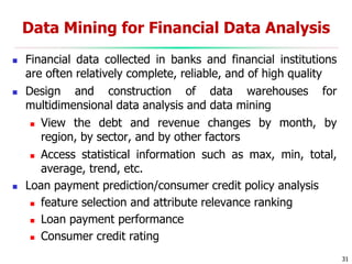 31
Data Mining for Financial Data Analysis
 Financial data collected in banks and financial institutions
are often relatively complete, reliable, and of high quality
 Design and construction of data warehouses for
multidimensional data analysis and data mining
 View the debt and revenue changes by month, by
region, by sector, and by other factors
 Access statistical information such as max, min, total,
average, trend, etc.
 Loan payment prediction/consumer credit policy analysis
 feature selection and attribute relevance ranking
 Loan payment performance
 Consumer credit rating
 