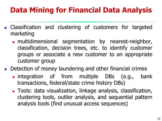 32
 Classification and clustering of customers for targeted
marketing
 multidimensional segmentation by nearest-neighbor,
classification, decision trees, etc. to identify customer
groups or associate a new customer to an appropriate
customer group
 Detection of money laundering and other financial crimes
 integration of from multiple DBs (e.g., bank
transactions, federal/state crime history DBs)
 Tools: data visualization, linkage analysis, classification,
clustering tools, outlier analysis, and sequential pattern
analysis tools (find unusual access sequences)
Data Mining for Financial Data Analysis
 