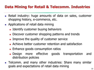 33
Data Mining for Retail & Telecomm. Industries
 Retail industry: huge amounts of data on sales, customer
shopping history, e-commerce, etc.
 Applications of retail data mining
 Identify customer buying behaviors
 Discover customer shopping patterns and trends
 Improve the quality of customer service
 Achieve better customer retention and satisfaction
 Enhance goods consumption ratios
 Design more effective goods transportation and
distribution policies
 Telcomm. and many other industries: Share many similar
goals and expectations of retail data mining
 