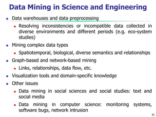 35
Data Mining in Science and Engineering
 Data warehouses and data preprocessing
 Resolving inconsistencies or incompatible data collected in
diverse environments and different periods (e.g. eco-system
studies)
 Mining complex data types
 Spatiotemporal, biological, diverse semantics and relationships
 Graph-based and network-based mining
 Links, relationships, data flow, etc.
 Visualization tools and domain-specific knowledge
 Other issues
 Data mining in social sciences and social studies: text and
social media
 Data mining in computer science: monitoring systems,
software bugs, network intrusion
 