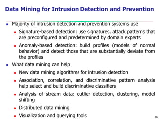 36
Data Mining for Intrusion Detection and Prevention
 Majority of intrusion detection and prevention systems use
 Signature-based detection: use signatures, attack patterns that
are preconfigured and predetermined by domain experts
 Anomaly-based detection: build profiles (models of normal
behavior) and detect those that are substantially deviate from
the profiles
 What data mining can help
 New data mining algorithms for intrusion detection
 Association, correlation, and discriminative pattern analysis
help select and build discriminative classifiers
 Analysis of stream data: outlier detection, clustering, model
shifting
 Distributed data mining
 Visualization and querying tools
 