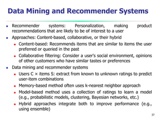 37
Data Mining and Recommender Systems
 Recommender systems: Personalization, making product
recommendations that are likely to be of interest to a user
 Approaches: Content-based, collaborative, or their hybrid
 Content-based: Recommends items that are similar to items the user
preferred or queried in the past
 Collaborative filtering: Consider a user's social environment, opinions
of other customers who have similar tastes or preferences
 Data mining and recommender systems
 Users C × items S: extract from known to unknown ratings to predict
user-item combinations
 Memory-based method often uses k-nearest neighbor approach
 Model-based method uses a collection of ratings to learn a model
(e.g., probabilistic models, clustering, Bayesian networks, etc.)
 Hybrid approaches integrate both to improve performance (e.g.,
using ensemble)
 