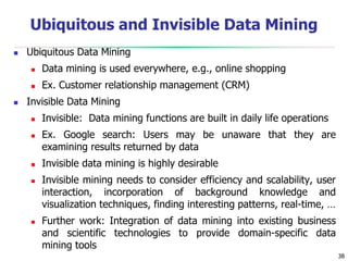 38
Ubiquitous and Invisible Data Mining
 Ubiquitous Data Mining
 Data mining is used everywhere, e.g., online shopping
 Ex. Customer relationship management (CRM)
 Invisible Data Mining
 Invisible: Data mining functions are built in daily life operations
 Ex. Google search: Users may be unaware that they are
examining results returned by data
 Invisible data mining is highly desirable
 Invisible mining needs to consider efficiency and scalability, user
interaction, incorporation of background knowledge and
visualization techniques, finding interesting patterns, real-time, …
 Further work: Integration of data mining into existing business
and scientific technologies to provide domain-specific data
mining tools
 