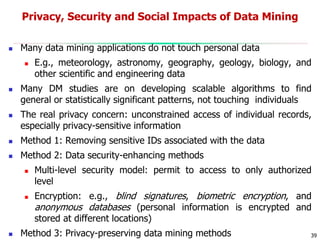 39
Privacy, Security and Social Impacts of Data Mining
 Many data mining applications do not touch personal data
 E.g., meteorology, astronomy, geography, geology, biology, and
other scientific and engineering data
 Many DM studies are on developing scalable algorithms to find
general or statistically significant patterns, not touching individuals
 The real privacy concern: unconstrained access of individual records,
especially privacy-sensitive information
 Method 1: Removing sensitive IDs associated with the data
 Method 2: Data security-enhancing methods
 Multi-level security model: permit to access to only authorized
level
 Encryption: e.g., blind signatures, biometric encryption, and
anonymous databases (personal information is encrypted and
stored at different locations)
 Method 3: Privacy-preserving data mining methods
 