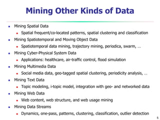 6
Mining Other Kinds of Data
 Mining Spatial Data
 Spatial frequent/co-located patterns, spatial clustering and classification
 Mining Spatiotemporal and Moving Object Data
 Spatiotemporal data mining, trajectory mining, periodica, swarm, …
 Mining Cyber-Physical System Data
 Applications: healthcare, air-traffic control, flood simulation
 Mining Multimedia Data
 Social media data, geo-tagged spatial clustering, periodicity analysis, …
 Mining Text Data
 Topic modeling, i-topic model, integration with geo- and networked data
 Mining Web Data
 Web content, web structure, and web usage mining
 Mining Data Streams
 Dynamics, one-pass, patterns, clustering, classification, outlier detection
 