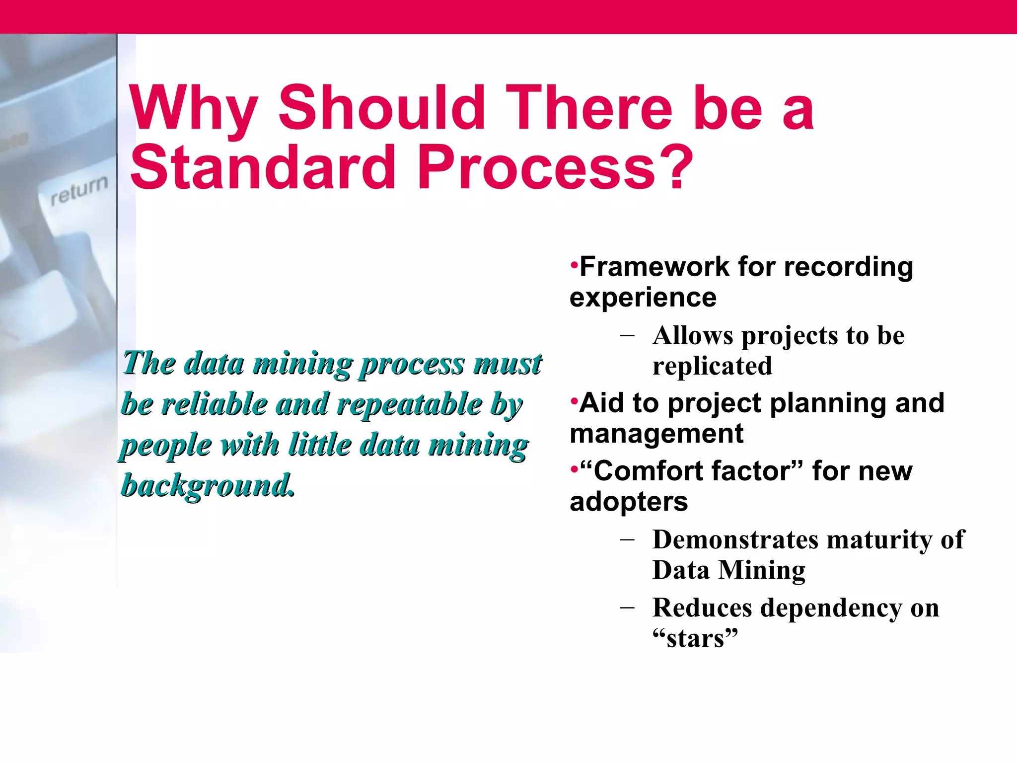 Why Should There be a
Standard Process?
                               •Framework for recording
                               experience
                                   – Allows projects to be
The data mining process must         replicated
be reliable and repeatable by •Aid to project planning and
people with little data mining management
                               •“Comfort factor” for new
background.                    adopters
                                   – Demonstrates maturity of
                                     Data Mining
                                   – Reduces dependency on
                                     “stars”
 