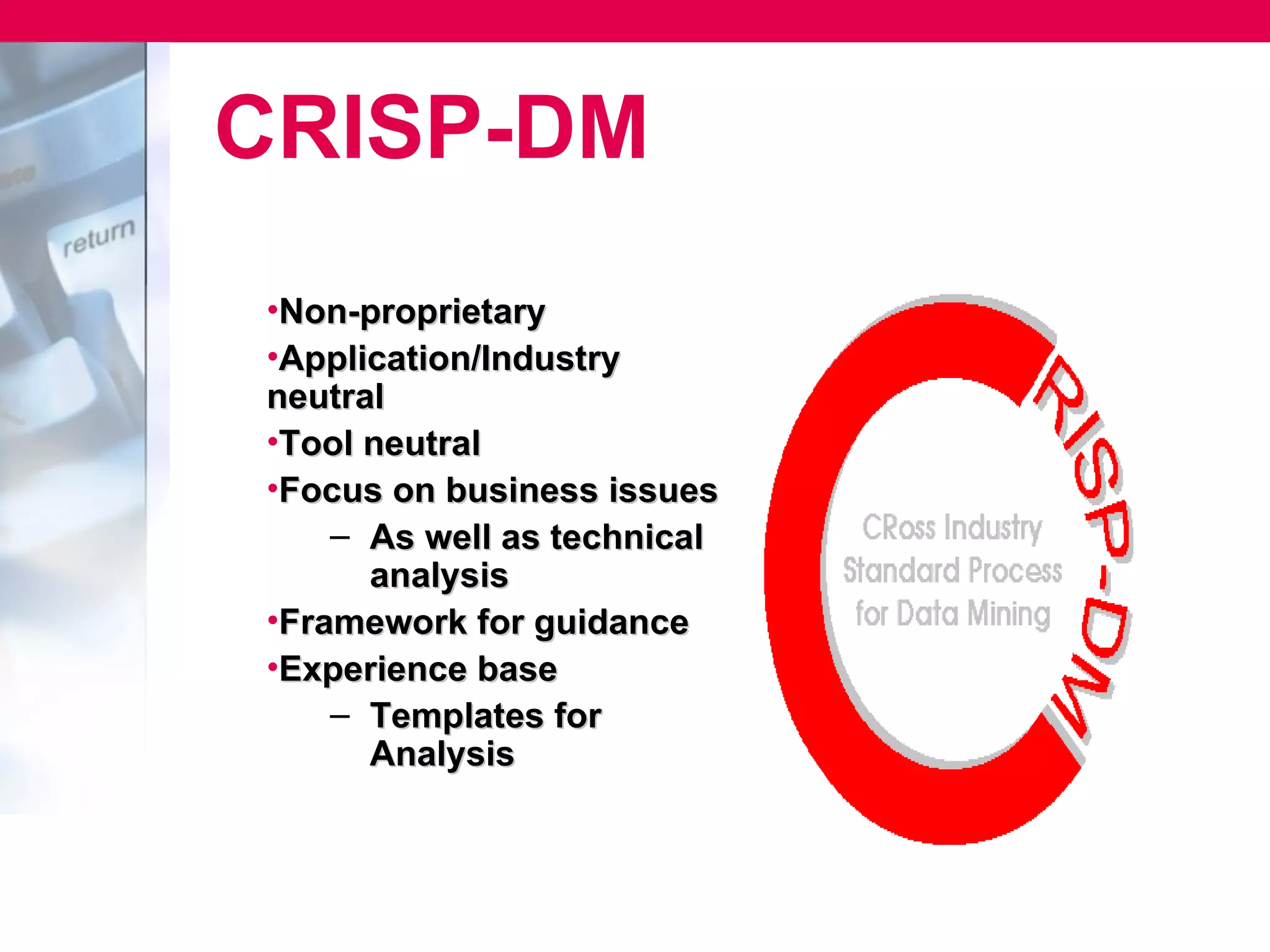 CRISP-DM
•Non-proprietary
•Application/Industry
neutral
•Tool neutral
•Focus on business issues
    – As well as technical
      analysis
•Framework for guidance
•Experience base
    – Templates for
      Analysis
 