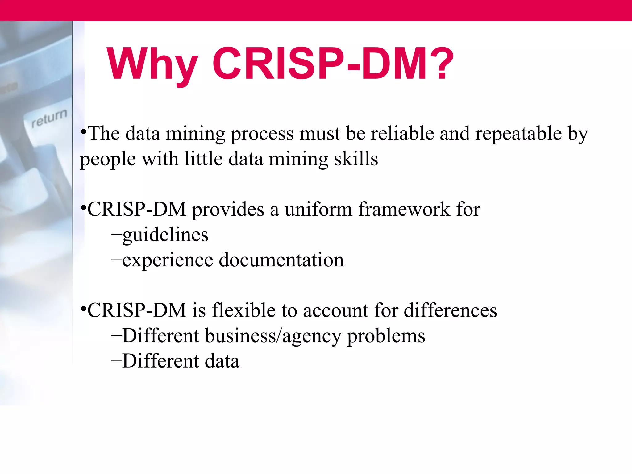 Why CRISP-DM?
•The data mining process must be reliable and repeatable by
people with little data mining skills

•CRISP-DM provides a uniform framework for
   –guidelines
   –experience documentation

•CRISP-DM is flexible to account for differences
   –Different business/agency problems
   –Different data
 