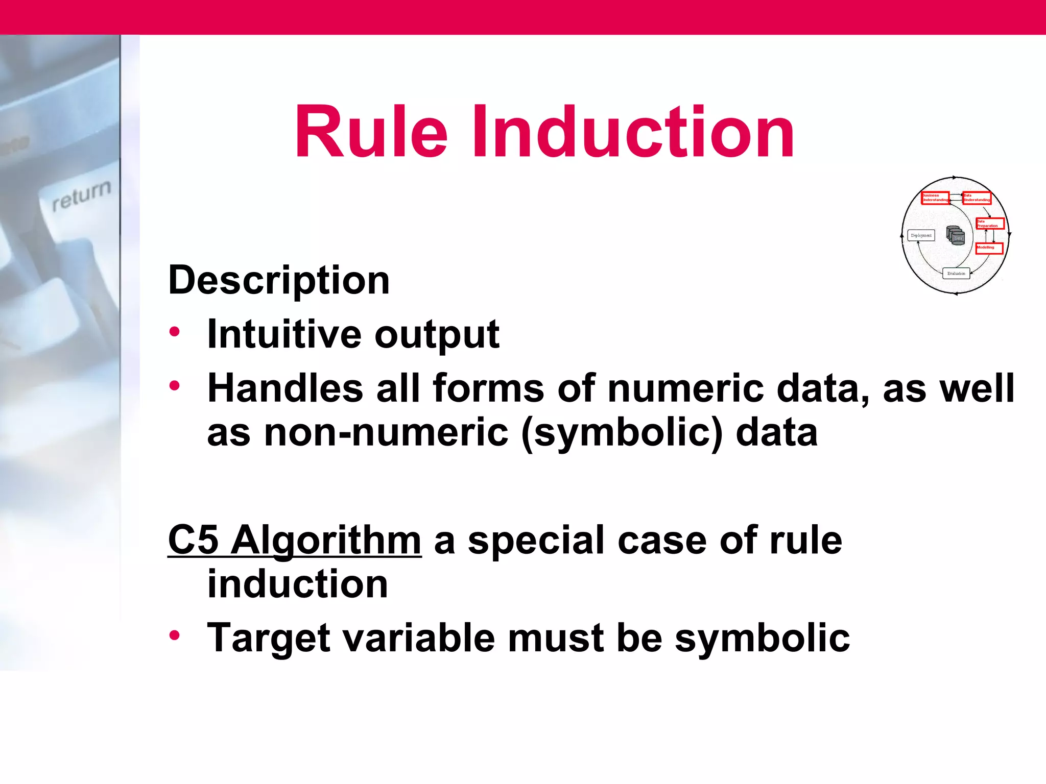 Rule Induction
Description
• Intuitive output
• Handles all forms of numeric data, as well
  as non-numeric (symbolic) data

C5 Algorithm a special case of rule
  induction
• Target variable must be symbolic
 
