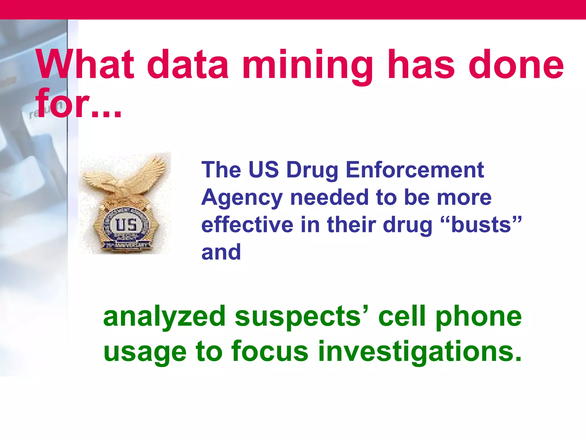 What data mining has done
for...
          The US Drug Enforcement
          Agency needed to be more
          effective in their drug “busts”
          and

   analyzed suspects’ cell phone
   usage to focus investigations.
 