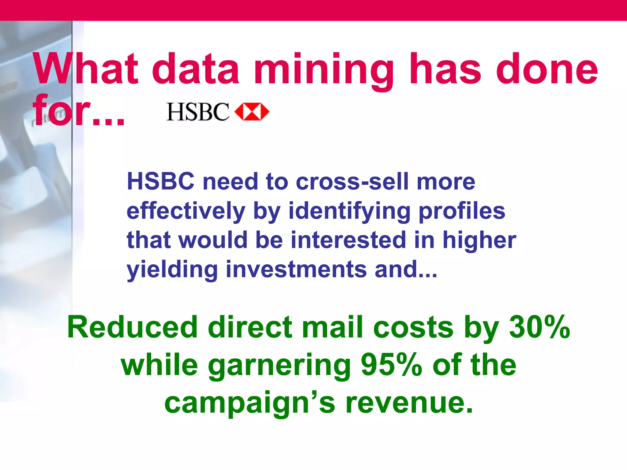 What data mining has done
for...
    HSBC need to cross-sell more
    effectively by identifying profiles
    that would be interested in higher
    yielding investments and...

 Reduced direct mail costs by 30%
    while garnering 95% of the
      campaign’s revenue.
 