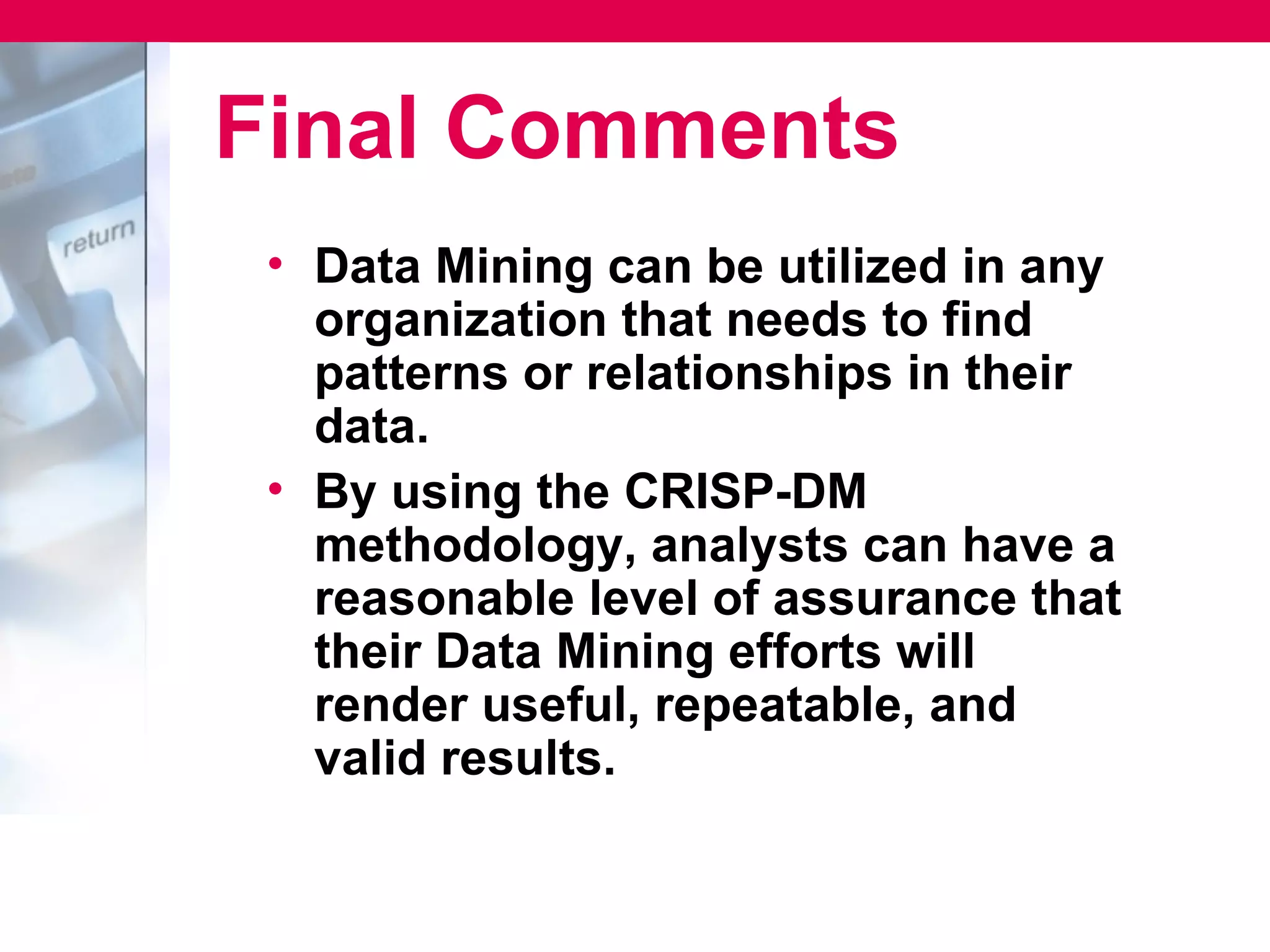 Final Comments
 • Data Mining can be utilized in any
   organization that needs to find
   patterns or relationships in their
   data.
 • By using the CRISP-DM
   methodology, analysts can have a
   reasonable level of assurance that
   their Data Mining efforts will
   render useful, repeatable, and
   valid results.
 