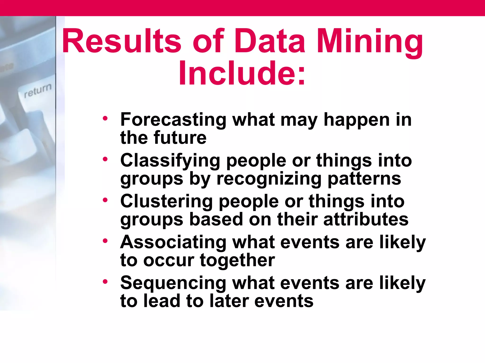 Results of Data Mining
       Include:
  • Forecasting what may happen in
    the future
  • Classifying people or things into
    groups by recognizing patterns
  • Clustering people or things into
    groups based on their attributes
  • Associating what events are likely
    to occur together
  • Sequencing what events are likely
    to lead to later events
 