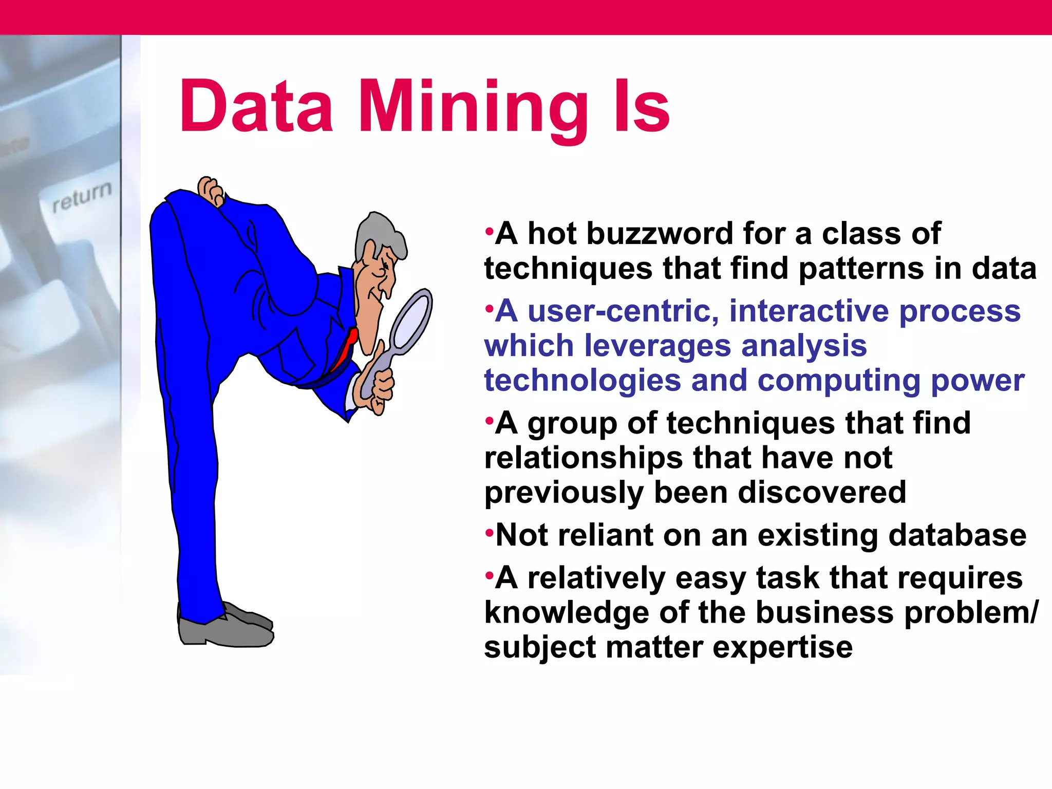 Data Mining Is
        •A hot buzzword for a class of
        techniques that find patterns in data
        •A user-centric, interactive process
        which leverages analysis
        technologies and computing power
        •A group of techniques that find
        relationships that have not
        previously been discovered
        •Not reliant on an existing database
        •A relatively easy task that requires
        knowledge of the business problem/
        subject matter expertise
 