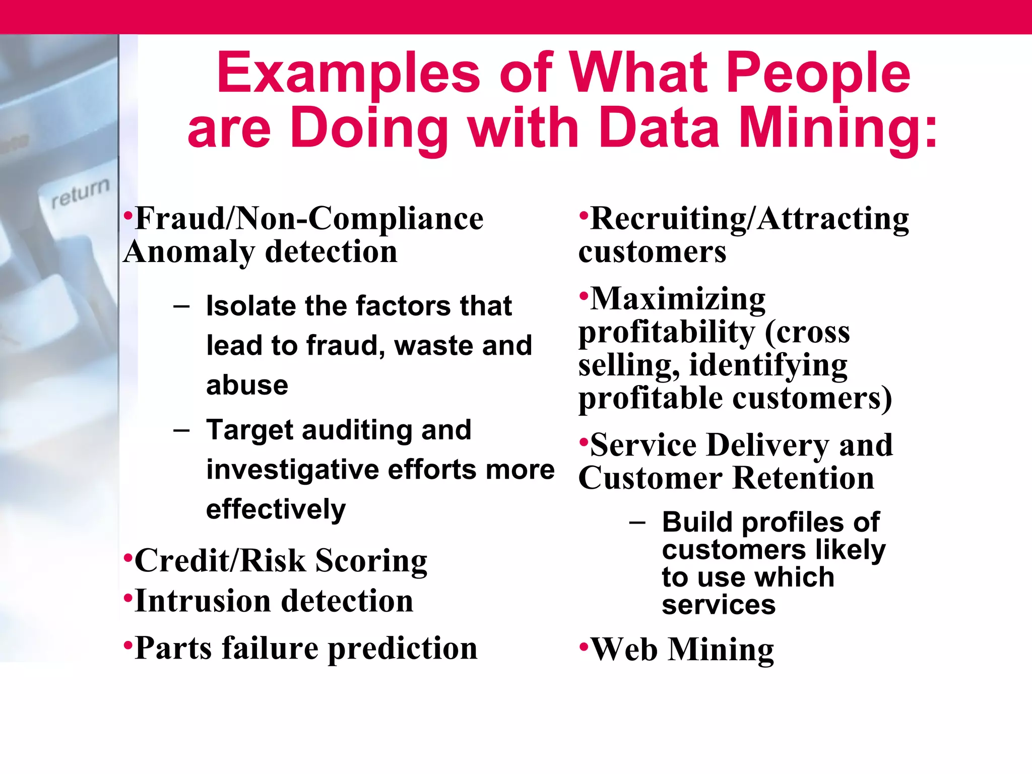 Examples of What People
    are Doing with Data Mining:
•Fraud/Non-Compliance           •Recruiting/Attracting
Anomaly detection               customers
   – Isolate the factors that   •Maximizing
     lead to fraud, waste and   profitability (cross
                                selling, identifying
     abuse                      profitable customers)
   – Target auditing and
                                •Service Delivery and
     investigative efforts more Customer Retention
     effectively                  – Build profiles of
•Credit/Risk Scoring                customers likely
                                    to use which
•Intrusion detection                services
•Parts failure prediction      •Web Mining
 