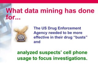 What data mining has done
for...
          The US Drug Enforcement
          Agency needed to be more
          effective in their drug “busts”
          and

   analyzed suspects’ cell phone
   usage to focus investigations.
 