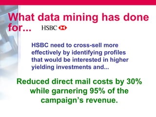 What data mining has done
for...
    HSBC need to cross-sell more
    effectively by identifying profiles
    that would be interested in higher
    yielding investments and...

 Reduced direct mail costs by 30%
    while garnering 95% of the
      campaign’s revenue.
 