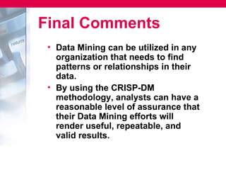 Final Comments
 • Data Mining can be utilized in any
   organization that needs to find
   patterns or relationships in their
   data.
 • By using the CRISP-DM
   methodology, analysts can have a
   reasonable level of assurance that
   their Data Mining efforts will
   render useful, repeatable, and
   valid results.
 